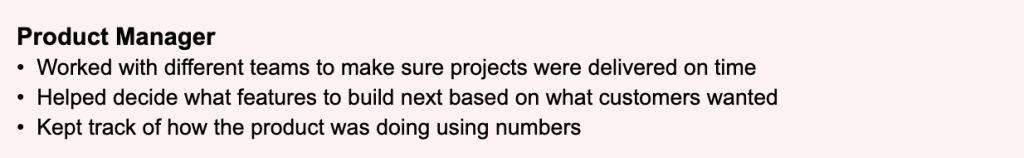 Example of a Product Manager resume that uses vague, informal language instead of industry terminology. Bullet points describe tasks in plain conversational language, such as making sure projects were delivered on time and keeping track of how the product was doing using numbers. None of the standard product management terms like stakeholder management, product roadmap, or KPIs are used, making the experience harder for both ATS systems and recruiters to recognize as relevant.